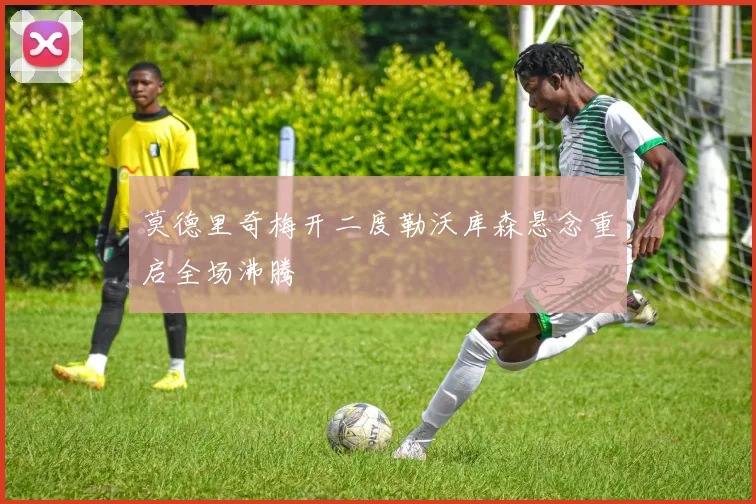 莫德里奇梅开二度勒沃库森悬念重启全场沸腾