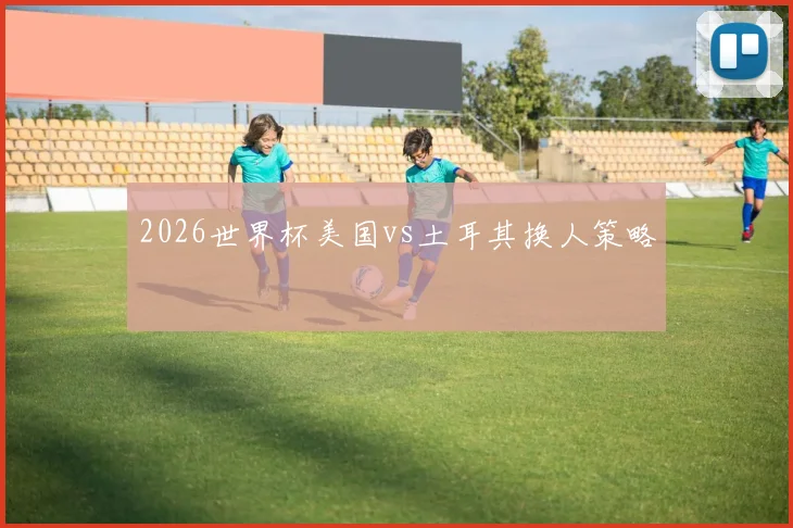 2026世界杯美国vs土耳其换人策略