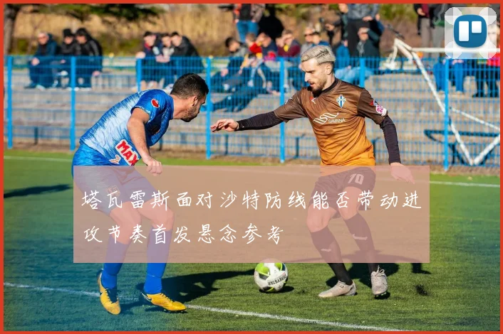 塔瓦雷斯面对沙特防线能否带动进攻节奏首发悬念参考