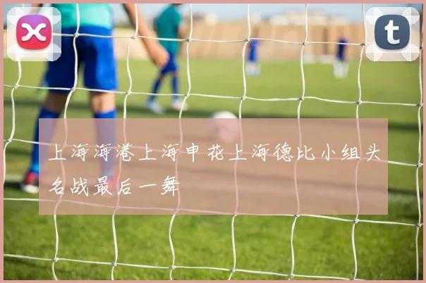 上海海港上海申花上海德比小组头名战最后一舞