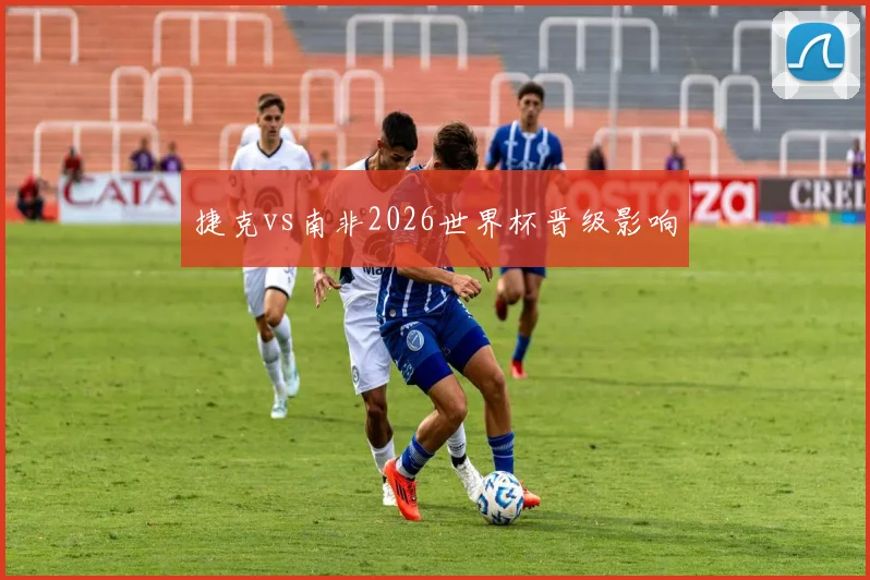 捷克vs南非2026世界杯晋级影响