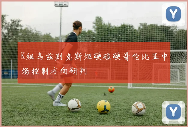 K组乌兹别克斯坦硬碰硬哥伦比亚中场控制方向研判