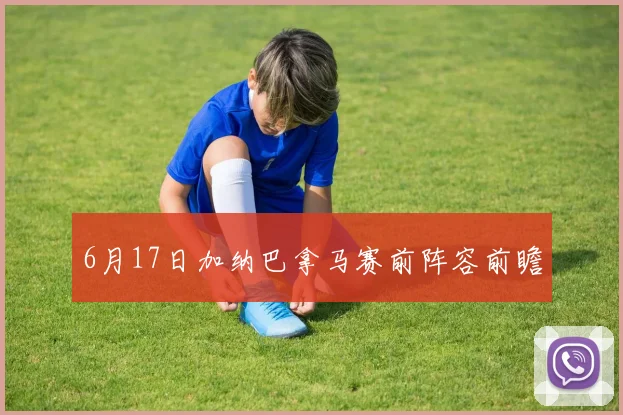 6月17日加纳巴拿马赛前阵容前瞻