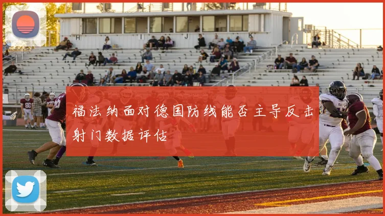 福法纳面对德国防线能否主导反击射门数据评估