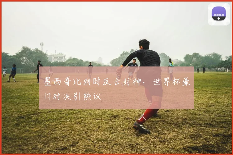 墨西哥比利时反击封神，世界杯豪门对决引热议