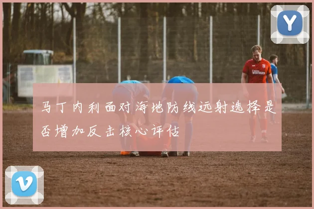 马丁内利面对海地防线远射选择是否增加反击核心评估
