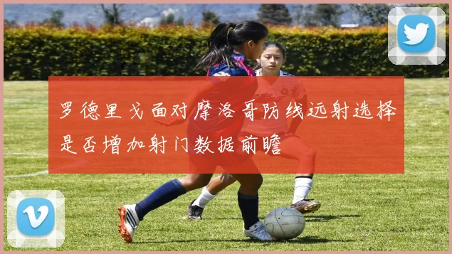 罗德里戈面对摩洛哥防线远射选择是否增加射门数据前瞻