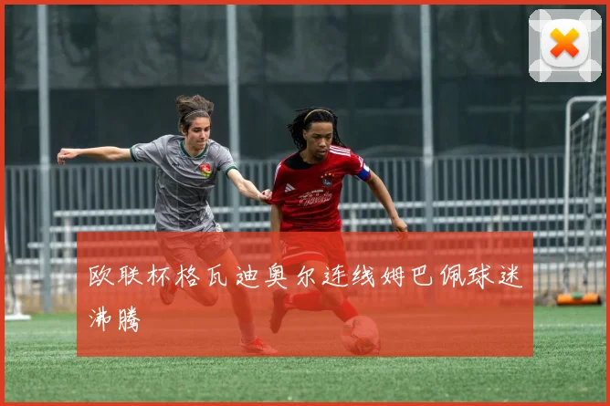欧联杯格瓦迪奥尔连线姆巴佩球迷沸腾