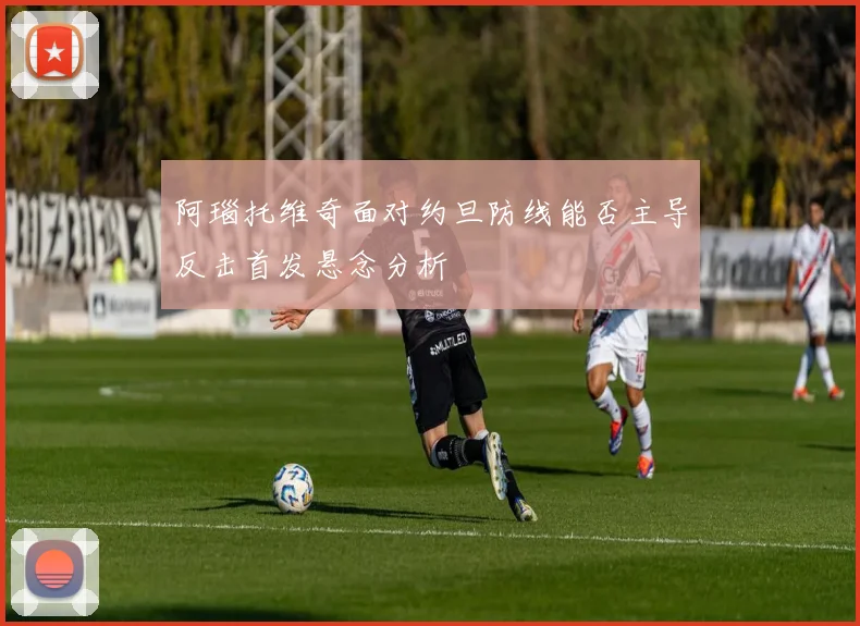 阿瑙托维奇面对约旦防线能否主导反击首发悬念分析
