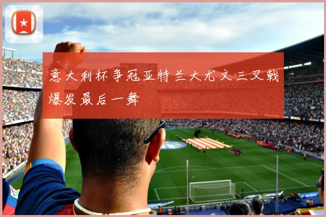意大利杯争冠亚特兰大尤文三叉戟爆发最后一舞