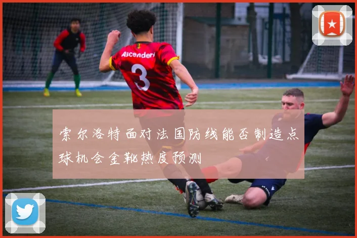 索尔洛特面对法国防线能否制造点球机会金靴热度预测