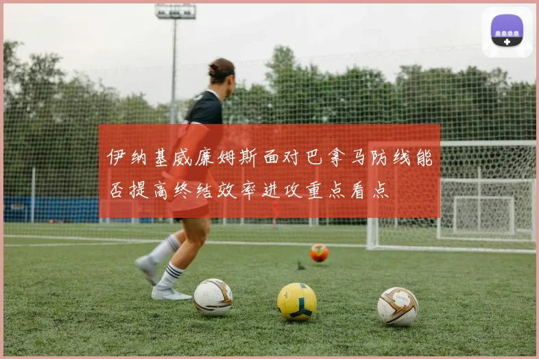 伊纳基威廉姆斯面对巴拿马防线能否提高终结效率进攻重点看点