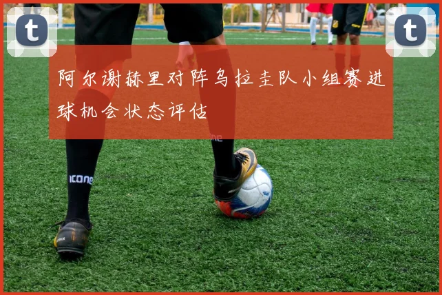 阿尔谢赫里对阵乌拉圭队小组赛进球机会状态评估