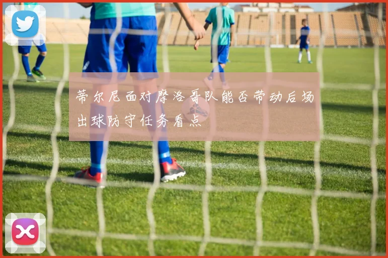 蒂尔尼面对摩洛哥队能否带动后场出球防守任务看点