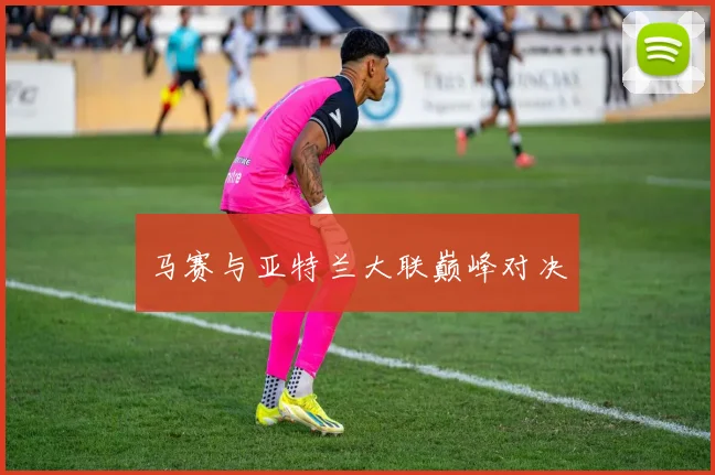 马赛与亚特兰大联巅峰对决